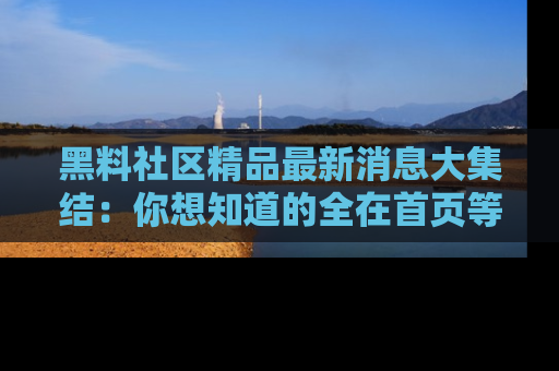 黑料社区精品最新消息大集结:你想知道的全在首页等你探索!