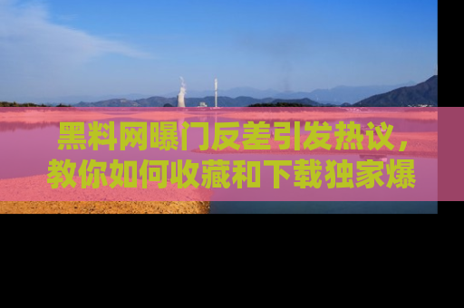 黑料网曝门反差引发热议，教你如何收藏和下载独家爆料