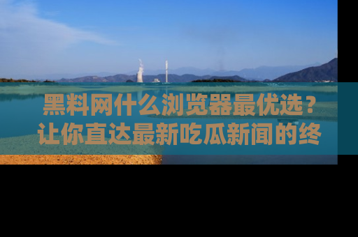 黑料网什么浏览器最优选?让你直达最新吃瓜新闻的终极指南!
