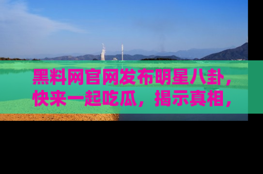 黑料网官网发布明星八卦，快来一起吃瓜，揭示真相，乐趣无穷！