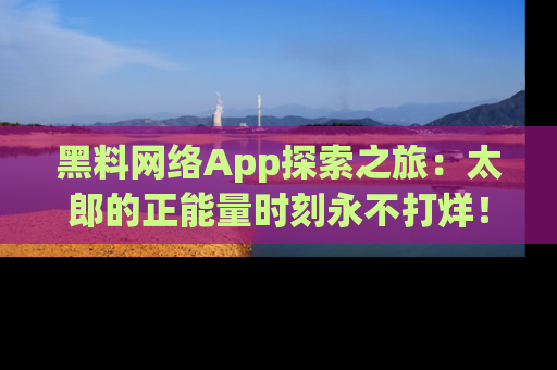 黑料网络App探索之旅：太郎的正能量时刻永不打烊！