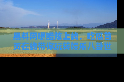 黑料网曝酷炫上线，吃瓜首页在线带你玩转娱乐八卦世界