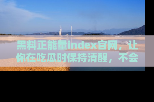黑料正能量index官网,让你在吃瓜时保持清醒,不会轻易迷路