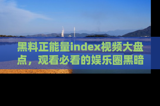 黑料正能量index视频大盘点,观看必看的娱乐圈黑暗与光明!