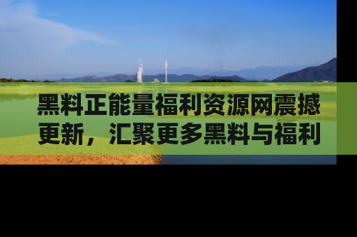 黑料正能量福利资源网震撼更新,汇聚更多黑料与福利!