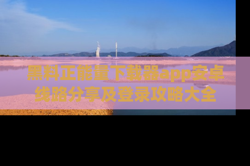 黑料正能量下载器app安卓线路分享及登录攻略大全