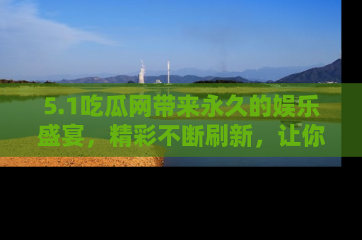 5.1吃瓜网带来永久的娱乐盛宴,精彩不断刷新,让你乐在其中