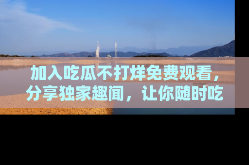 加入吃瓜不打烊免费观看，分享独家趣闻，让你随时吃瓜不停！