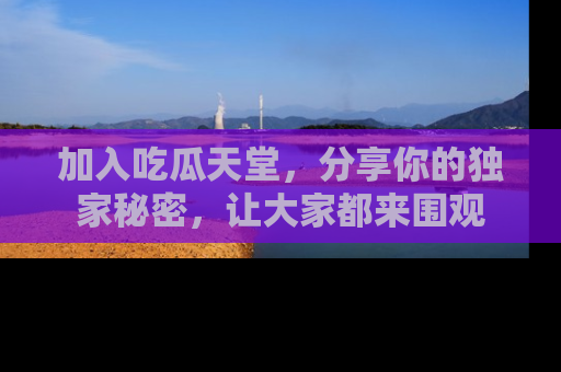 加入吃瓜天堂，分享你的独家秘密，让大家都来围观