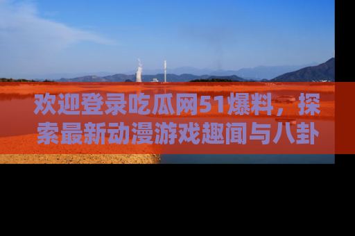 欢迎登录吃瓜网51爆料，探索最新动漫游戏趣闻与八卦！