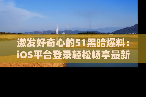 激发好奇心的51黑暗爆料：iOS平台登录轻松畅享最新八卦，刷新你的宠儿清单！