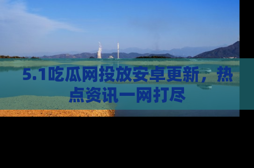 5.1吃瓜网投放安卓更新,热点资讯一网打尽
