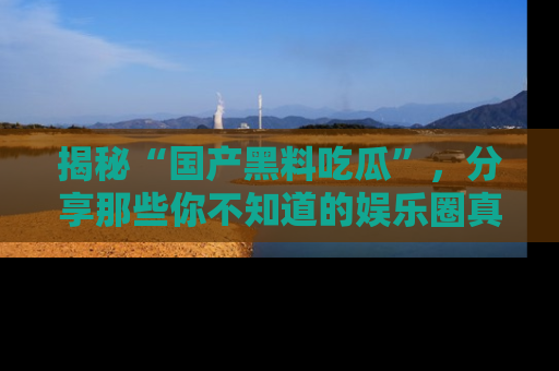揭秘“国产黑料吃瓜”，分享那些你不知道的娱乐圈真实内幕！