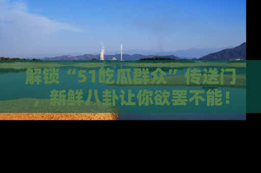 解锁“51吃瓜群众”传送门，新鲜八卦让你欲罢不能！