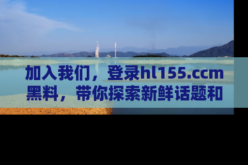 加入我们，登录hl155.ccm黑料，带你探索新鲜话题和黑料趣事！