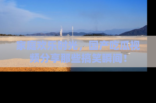 家庭欢乐时光，国产吃瓜视频分享那些搞笑瞬间！