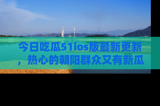 今日吃瓜51ios版最新更新，热心的朝阳群众又有新瓜要分享啦！