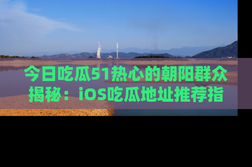 今日吃瓜51热心的朝阳群众揭秘：iOS吃瓜地址推荐指南！