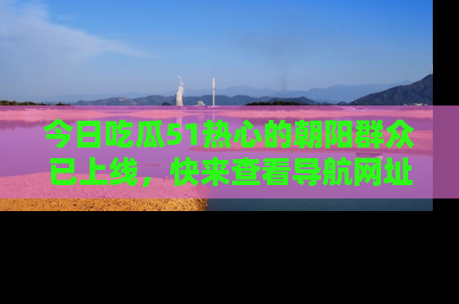 今日吃瓜51热心的朝阳群众已上线，快来查看导航网址，获取最新吃瓜资讯！