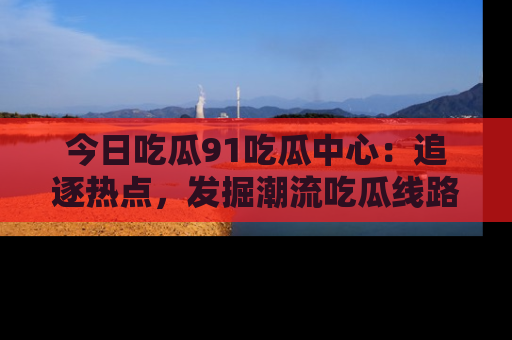 今日吃瓜91吃瓜中心：追逐热点，发掘潮流吃瓜线路！