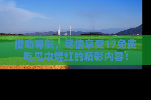 借助导航，尽情享受17免费吃瓜中爆红的精彩内容！