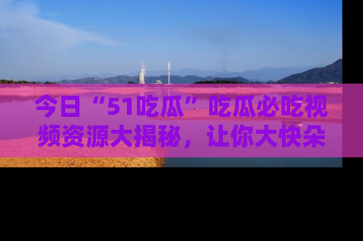 今日“51吃瓜”吃瓜必吃视频资源大揭秘，让你大快朵颐不停口！