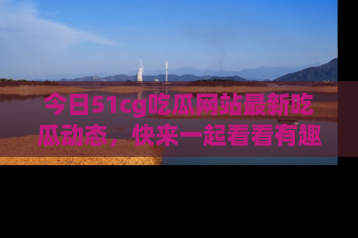 今日51cg吃瓜网站最新吃瓜动态，快来一起看看有趣的事情！