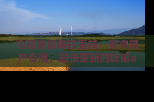今日吃瓜每日更新：安卓用户专属，最快更新的吃瓜app值得拥有。
