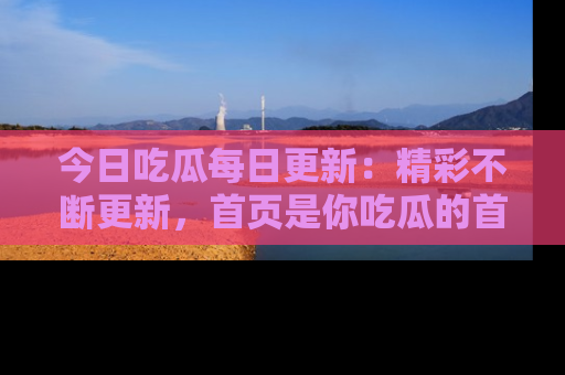今日吃瓜每日更新：精彩不断更新，首页是你吃瓜的首选！