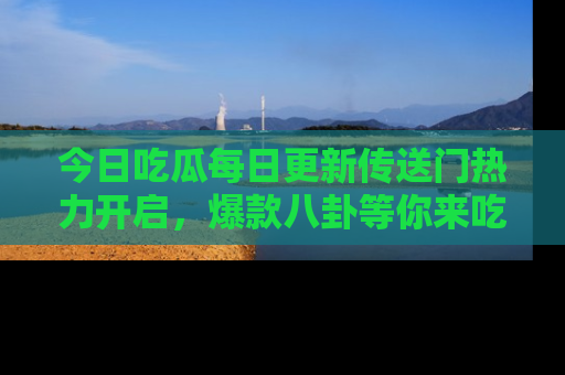 今日吃瓜每日更新传送门热力开启，爆款八卦等你来吃瓜