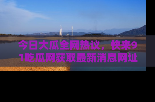 今日大瓜全网热议，快来91吃瓜网获取最新消息网址