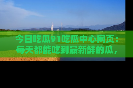 今日吃瓜91吃瓜中心网页：每天都能吃到最新鲜的瓜，八卦互动精彩无限！