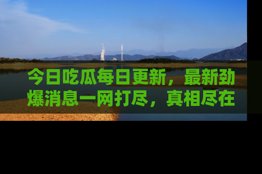 今日吃瓜每日更新，最新劲爆消息一网打尽，真相尽在其中！