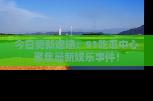今日更新速递：91吃瓜中心聚焦最新娱乐事件！