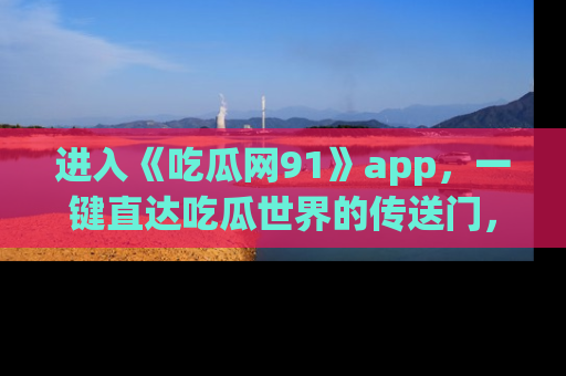 进入《吃瓜网91》app，一键直达吃瓜世界的传送门，快来试试！
