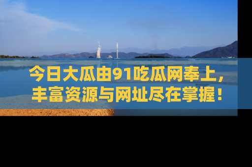 今日大瓜由91吃瓜网奉上，丰富资源与网址尽在掌握！