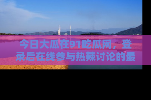 今日大瓜在91吃瓜网，登录后在线参与热辣讨论的最佳去处！