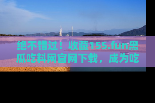 绝不错过！收藏155.fun黑瓜吃料网官网下载，成为吃瓜达人！