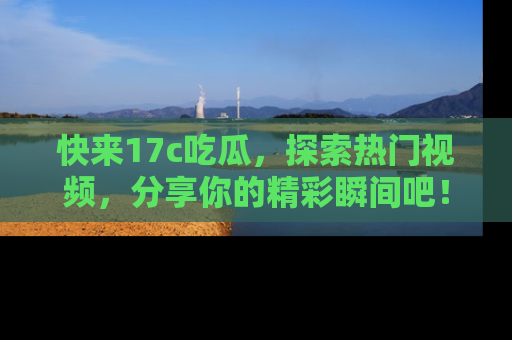 快来17c吃瓜，探索热门视频，分享你的精彩瞬间吧！