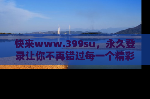快来www.399su，永久登录让你不再错过每一个精彩的吃瓜瞬间！