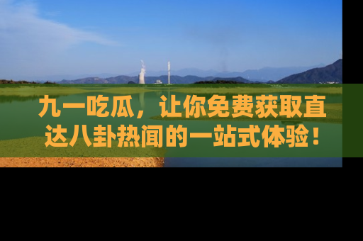 九一吃瓜，让你免费获取直达八卦热闻的一站式体验！