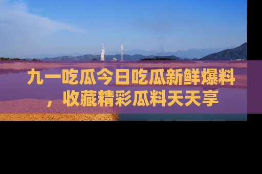 九一吃瓜今日吃瓜新鲜爆料，收藏精彩瓜料天天享