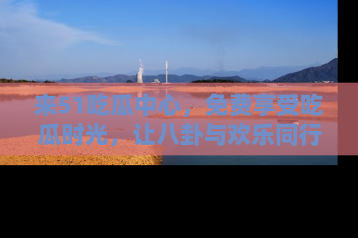 来51吃瓜中心，免费享受吃瓜时光，让八卦与欢乐同行！