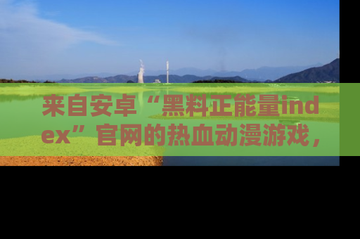 来自安卓“黑料正能量index”官网的热血动漫游戏，聚焦黑料与正能量的精彩时刻