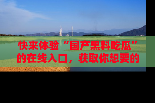 快来体验“国产黑料吃瓜”的在线入口，获取你想要的所有独家黑料！
