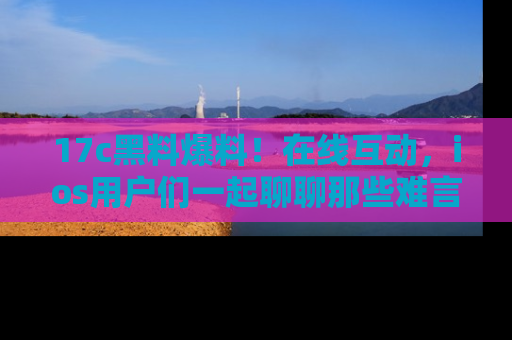17c黑料爆料!在线互动,ios用户们一起聊聊那些难言之隐吧!