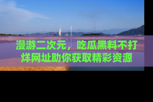 漫游二次元,吃瓜黑料不打烊网址助你获取精彩资源