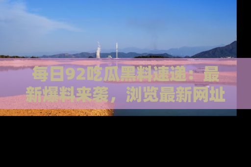 每日92吃瓜黑料速递:最新爆料来袭,浏览最新网址,畅享吃瓜乐趣!