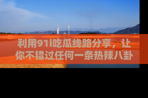 利用91i吃瓜线路分享，让你不错过任何一条热辣八卦新闻