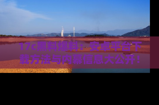 17c黑料爆料:安卓平台下载方法与内幕信息大公开!